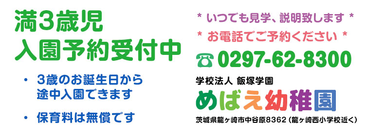 「満3歳児入園予約受付中」3歳のお誕生日から途中入園できます。保育料は無償です。いつでも見学、説明致します。お電話にてご予約ください。電話番号0297-62-8300 学校法人 飯塚学園 めばえ幼稚園 茨城県龍ヶ崎市中谷原8362（龍ヶ崎西小学校近く）
