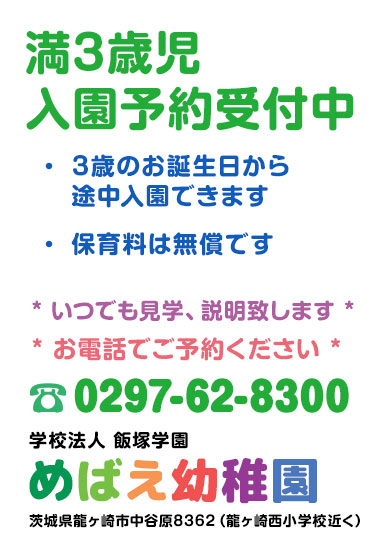 「満3歳児入園予約受付中」3歳のお誕生日から途中入園できます。保育料は無償です。いつでも見学、説明致します。お電話にてご予約ください。電話番号0297-62-8300 学校法人 飯塚学園 めばえ幼稚園 茨城県龍ヶ崎市中谷原8362（龍ヶ崎西小学校近く）